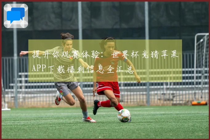 提升你观赛体验：世界杯竞猜苹果APP下载福利信息全汇总