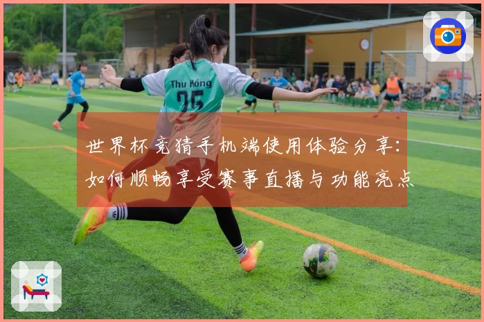 世界杯竞猜手机端使用体验分享：如何顺畅享受赛事直播与功能亮点